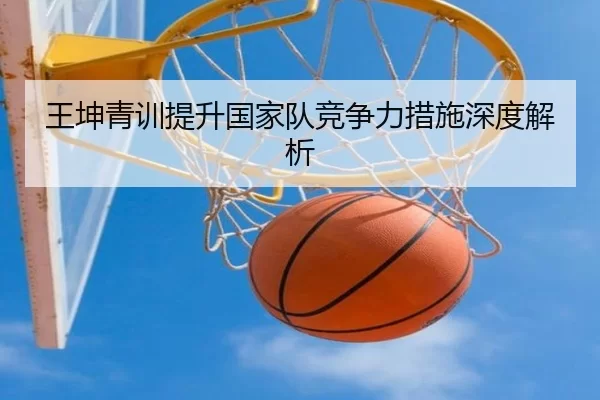 王坤青训提升国家队竞争力措施深度解析