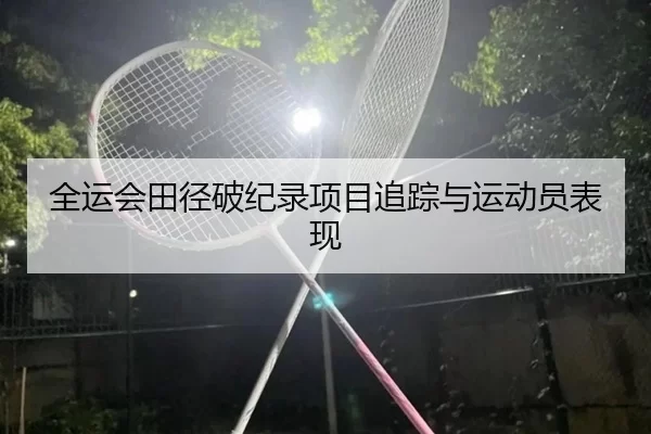 全运会田径破纪录项目追踪与运动员表现