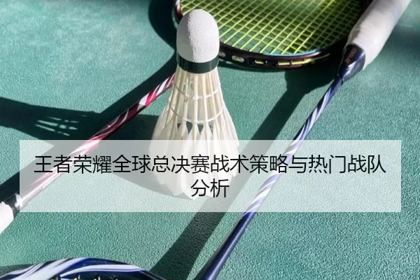 王者荣耀全球总决赛战术策略与热门战队分析