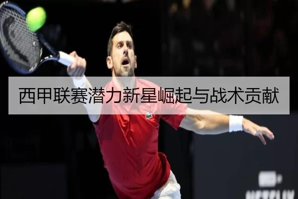 西甲联赛潜力新星崛起与战术贡献