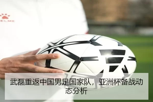 武磊重返中国男足国家队，亚洲杯备战动态分析